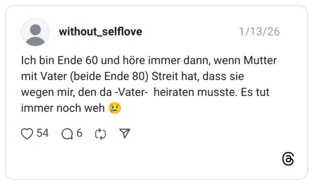 Ich bin Ende 60 und höre immer dann, wenn Mutter mit Vater (beide Ende 80) Streit hat, dass sie wegen mir, den da -Vater- heiraten musste. Es tut immer noch weh 😢
