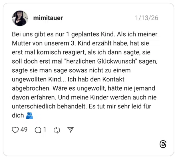 Bei uns gibt es nur 1 geplantes Kind. Als ich meiner Mutter von unserem 3. Kind erzählt habe, hat sie erst mal komisch reagiert, als ich dann sagte, sie soll doch erst mal "herzlichen Glückwunsch" sagen, sagte sie man sage sowas nicht zu einem ungewollten Kind... Ich hab den Kontakt abgebrochen. Wäre es ungewollt, hätte nie jemand davon erfahren. Und meine Kinder werden auch nie unterschiedlich behandelt. Es tut mir sehr leid für dich 🫂