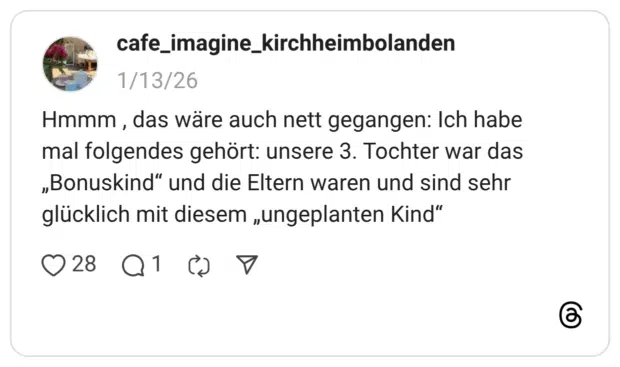 Hmmm , das wäre auch nett gegangen: Ich habe mal folgendes gehört: unsere 3. Tochter war das „Bonuskind“ und die Eltern waren und sind sehr glücklich mit diesem „ungeplanten Kind“