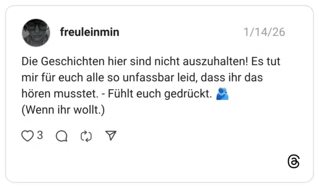 Die Geschichten hier sind nicht auszuhalten! Es tut mir für euch alle so unfassbar leid, dass ihr das hören musstet. - Fühlt euch gedrückt. 🫂 (Wenn ihr wollt.)