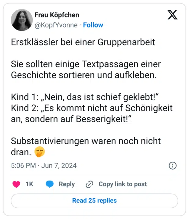 Erstklässler bei einer Gruppenarbeit Sie sollten einige Textpassagen einer Geschichte sortieren und aufkleben. Kind 1: „Nein, das ist schief geklebt!“ Kind 2: „Es kommt nicht auf Schönigkeit an, sondern auf Besserigkeit!“ Substantivierungen waren noch nicht dran. 🤭