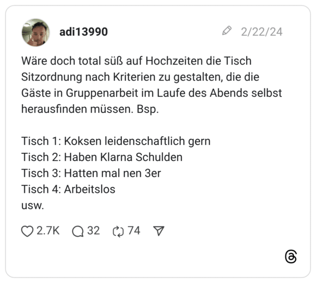 Wäre doch total süß auf Hochzeiten die Tisch Sitzordnung nach Kriterien zu gestalten, die die Gäste in Gruppenarbeit im Laufe des Abends selbst herausfinden müssen. Bsp. Tisch 1: Koksen leidenschaftlich gern Tisch 2: Haben Klarna Schulden Tisch 3: Hatten mal nen 3er Tisch 4: Arbeitslos usw.