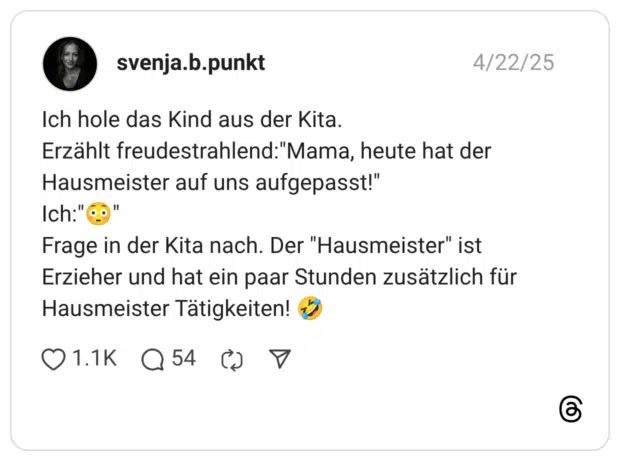 Ich hole das Kind aus der Kita. Erzählt freudestrahlend:"Mama, heute hat der Hausmeister auf uns aufgepasst!" Ich:"😳" Frage in der Kita nach. Der "Hausmeister" ist Erzieher und hat ein paar Stunden zusätzlich für Hausmeister Tätigkeiten! 🤣