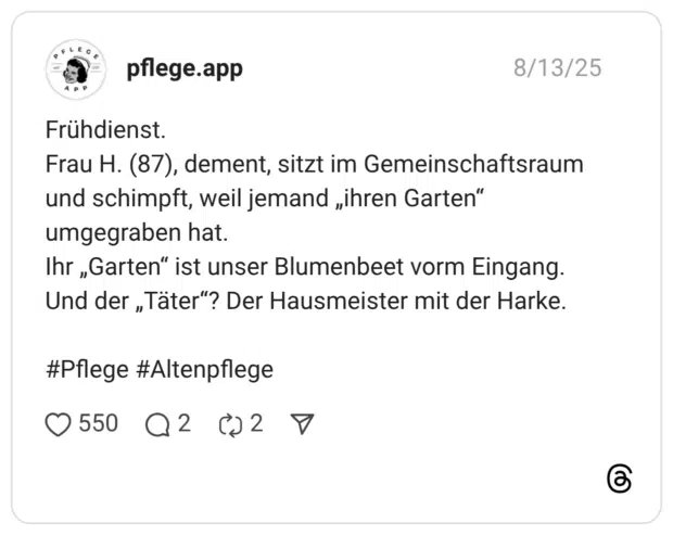 Frühdienst. Frau H. (87), dement, sitzt im Gemeinschaftsraum und schimpft, weil jemand „ihren Garten“ umgegraben hat. Ihr „Garten“ ist unser Blumenbeet vorm Eingang. Und der „Täter“? Der Hausmeister mit der Harke. #Pflege #Altenpflege