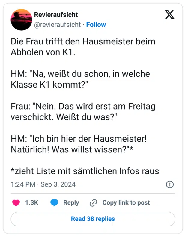 Die Frau trifft den Hausmeister beim Abholen von K1. HM: "Na, weißt du schon, in welche Klasse K1 kommt?" Frau: "Nein. Das wird erst am Freitag verschickt. Weißt du was?" HM: "Ich bin hier der Hausmeister! Natürlich! Was willst wissen?"* *zieht Liste mit sämtlichen Infos raus