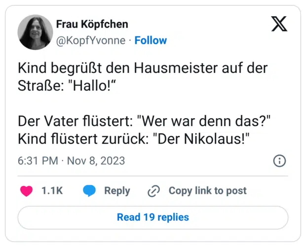 Kind begrüßt den Hausmeister auf der Straße: "Hallo!“ Der Vater flüstert: "Wer war denn das?" Kind flüstert zurück: "Der Nikolaus!"