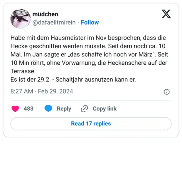 Habe mit dem Hausmeister im Nov besprochen, dass die Hecke geschnitten werden müsste. Seit dem noch ca. 10 Mal. Im Jan sagte er „das schaffe ich noch vor März“. Seit 10 Min röhrt, ohne Vorwarnung, die Heckenschere auf der Terrasse. Es ist der 29.2. - Schaltjahr ausnutzen kann er.