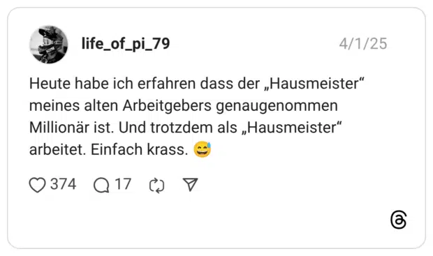 Heute habe ich erfahren dass der „Hausmeister“ meines alten Arbeitgebers genaugenommen Millionär ist. Und trotzdem als „Hausmeister“ arbeitet. Einfach krass.