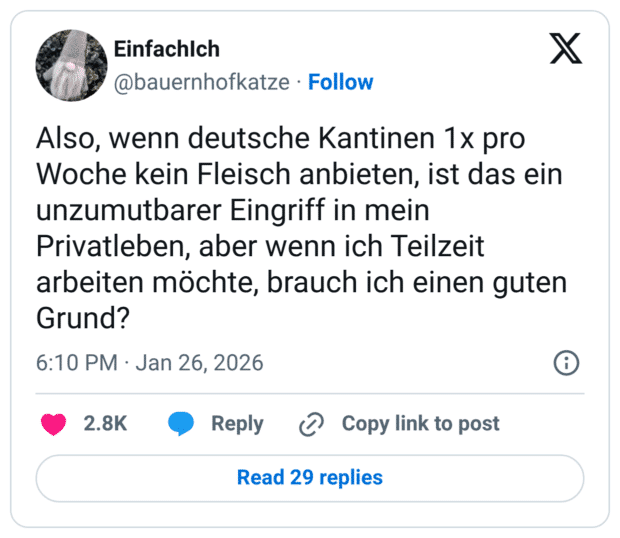 Also, wenn deutsche Kantinen 1x pro Woche kein Fleisch anbieten, ist das ein unzumutbarer Eingriff in mein Privatleben, aber wenn ich Teilzeit arbeiten möchte, brauch ich einen guten Grund?