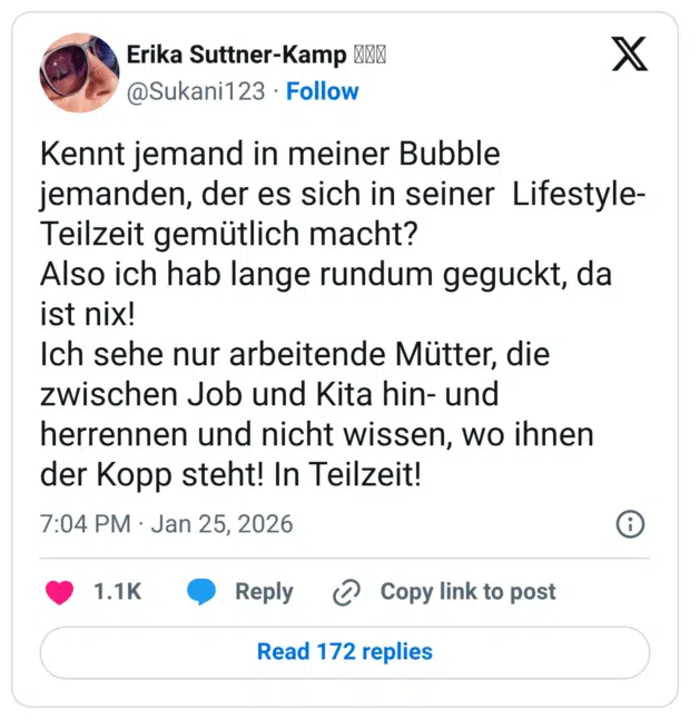 Kennt jemand in meiner Bubble jemanden, der es sich in seiner Lifestyle- Teilzeit gemütlich macht? Also ich hab lange rundum geguckt, da ist nix! Ich sehe nur arbeitende Mütter, die zwischen Job und Kita hin- und herrennen und nicht wissen, wo ihnen der Kopp steht! In Teilzeit