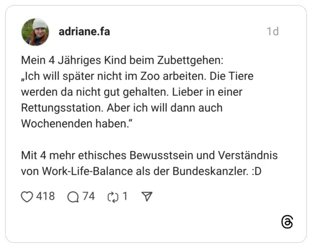 Mein 4 Jähriges Kind beim Zubettgehen: „Ich will später nicht im Zoo arbeiten. Die Tiere werden da nicht gut gehalten. Lieber in einer Rettungsstation. Aber ich will dann auch Wochenenden haben.' Mit 4 mehr ethisches Bewusstsein und Verständnis von Work-Life-Balance als der Bundeskanzler.