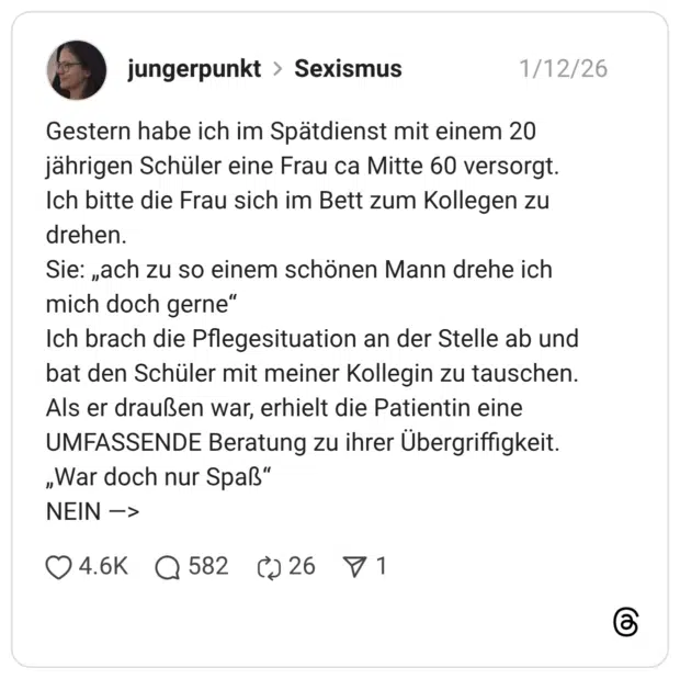 Gestern habe ich im Spätdienst mit einem 20 jährigen Schüler eine Frau ca Mitte 60 versorgt. Ich bitte die Frau sich im Bett zum Kollegen zu drehen. Sie: „ach zu so einem schönen Mann drehe ich mich doch gerne" Ich brach die Pflegesituation an der Stelle ab und bat den Schüler mit meiner Kollegin zu tauschen. Als er draußen war, erhielt die Patientin eine UMFASSENDE Beratung zu ihrer Übergriffigkeit. „War doch nur Spaß" NEIN