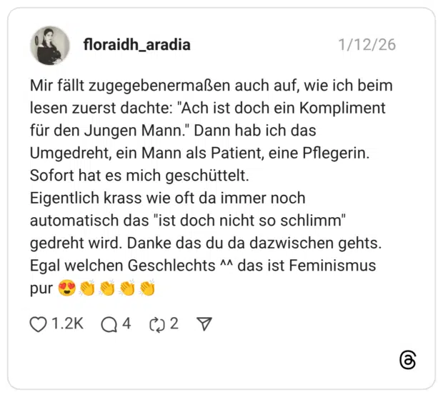 Mir fällt zugegebenermaßen auch auf, wie ich beim lesen zuerst dachte: "Ach ist doch ein Kompliment für den Jungen Mann." Dann hab ich das Umgedreht, ein Mann als Patient, eine Pflegerin. Sofort hat es mich geschüttelt. Eigentlich krass wie oft da immer noch automatisch das "ist doch nicht so schlimm" gedreht wird. Danke das du da dazwischen gehts. Egal welchen Geschlechts ^^ das ist Feminismus pur