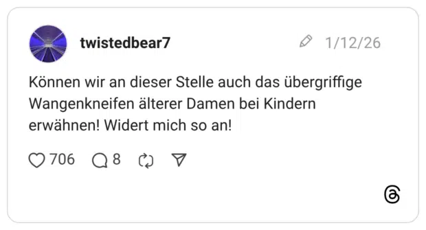 Können wir an dieser Stelle auch das übergriffige Wangenkneifen älterer Damen bei Kindern erwähnen! Widert mich so an!