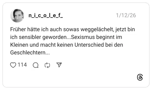 Früher hätte ich auch sowas weggelächelt, jetzt bin ich sensibler geworden...Sexismus beginnt im Kleinen und macht keinen Unterschied bei den Geschlechtern...