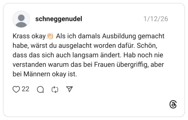 Krass okay! Als ich damals Ausbildung gemacht habe, wärst du ausgelacht worden dafür. Schön, dass das sich auch langsam ändert. Hab noch nie verstanden warum das bei Frauen übergriffig, aber bei Männern okay ist.