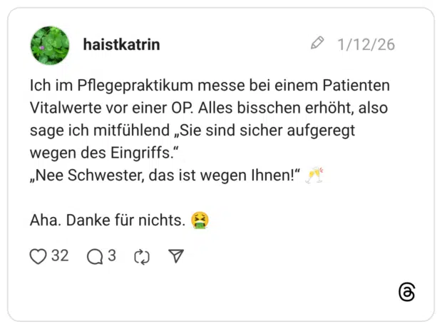 Ich im Pflegepraktikum messe bei einem Patienten Vitalwerte vor einer OP. Alles bisschen erhöht, also sage ich mitfühlend „Sie sind sicher aufgeregt wegen des Eingriffs." „Nee Schwester, das ist wegen Ihnen!" Aha. Danke für nichts.