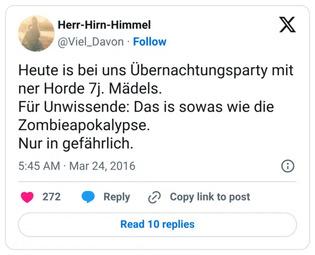 Heute is bei uns Übernachtungsparty mit ner Horde 7j. Mädels. Für Unwissende: Das is sowas wie die Zombieapokalypse. Nur in gefährlich.
