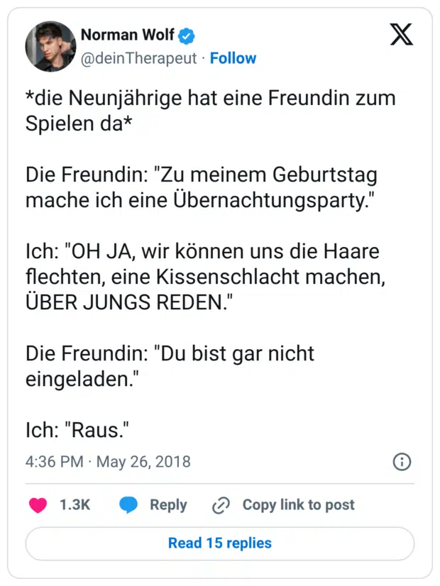 *die Neunjährige hat eine Freundin zum Spielen da* Die Freundin: "Zu meinem Geburtstag mache ich eine Übernachtungsparty." Ich: "OH JA, wir können uns die Haare flechten, eine Kissenschlacht machen, ÜBER JUNGS REDEN." Die Freundin: "Du bist gar nicht eingeladen." Ich: "Raus."