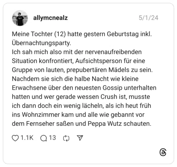 Meine Tochter (12) hatte gestern Geburtstag inkl. Übernachtungsparty. Ich sah mich also mit der nervenaufreibenden Situation konfrontiert, Aufsichtsperson für eine Gruppe von lauten, prepubertären Mädels zu sein. Nachdem sie sich die halbe Nacht wie kleine Erwachsene über den neuesten Gossip unterhalten hatten und wer gerade wessen Crush ist, musste ich dann doch ein wenig lächeln, als ich heut früh ins Wohnzimmer kam und alle wie gebannt vor dem Fernseher saßen und Peppa Wutz schauten.