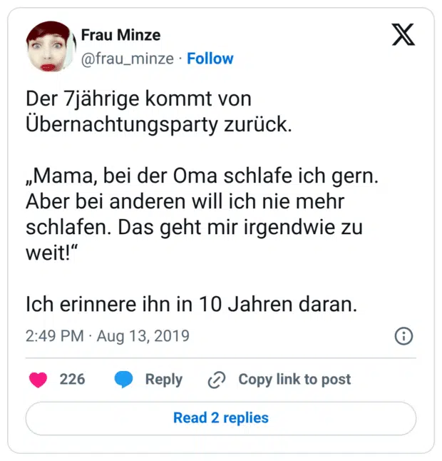 Der 7jährige kommt von Übernachtungsparty zurück. „Mama, bei der Oma schlafe ich gern. Aber bei anderen will ich nie mehr schlafen. Das geht mir irgendwie zu weit!“ Ich erinnere ihn in 10 Jahren daran.