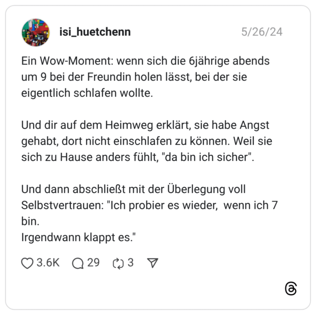 Ein Wow-Moment: wenn sich die 6jährige abends um 9 bei der Freundin holen lässt, bei der sie eigentlich schlafen wollte. Und dir auf dem Heimweg erklärt, sie habe Angst gehabt, dort nicht einschlafen zu können. Weil sie sich zu Hause anders fühlt, "da bin ich sicher". Und dann abschließt mit der Überlegung voll Selbstvertrauen: "Ich probier es wieder, wenn ich 7 bin. Irgendwann klappt es."