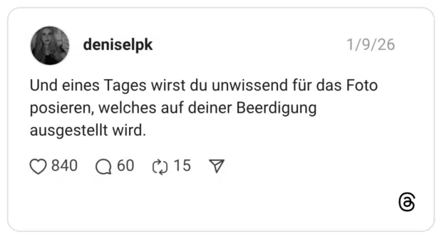 Und eines Tages wirst du unwissend für das Foto posieren, welches auf deiner Beerdigung ausgestellt wird.