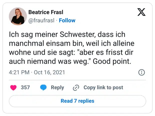 Ich sag meiner Schwester, dass ich manchmal einsam bin, weil ich alleine wohne und sie sagt: "aber es frisst dir auch niemand was weg." Good point.