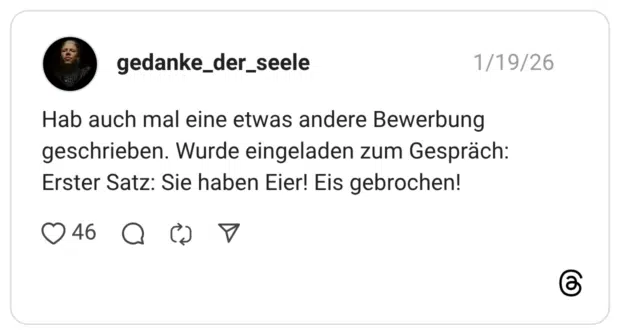 Hab auch mal eine etwas andere Bewerbung geschrieben. Wurde eingeladen zum Gespräch: Erster Satz: Sie haben Eier! Eis gebrochen!