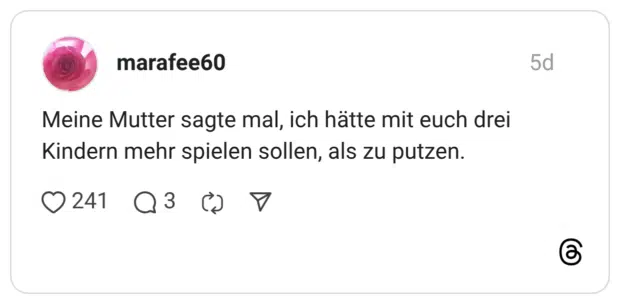 Meine Mutter sagte mal, ich hätte mit euch drei Kindern mehr spielen sollen, als zu putzen.