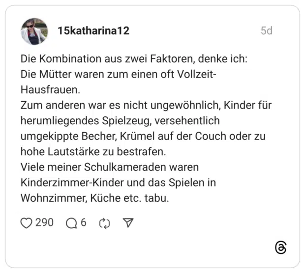 Die Kombination aus zwei Faktoren, denke ich: Die Mütter waren zum einen oft Vollzeit-Hausfrauen. Zum anderen war es nicht ungewöhnlich, Kinder für herumliegendes Spielzeug, versehentlich umgekippte Becher, Krümel auf der Couch oder zu hohe Lautstärke zu bestrafen. Viele meiner Schulkameraden waren Kinderzimmer-Kinder und das Spielen in Wohnzimmer, Küche etc. tabu.