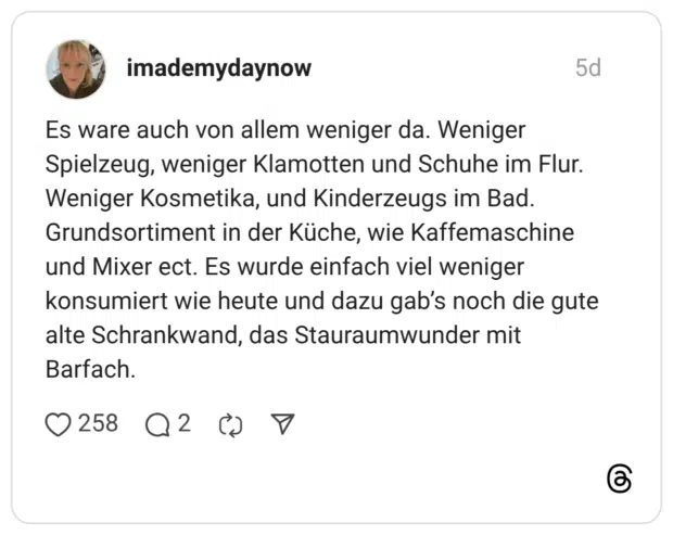 Es ware auch von allem weniger da. Weniger Spielzeug, weniger Klamotten und Schuhe im Flur. Weniger Kosmetika, und Kinderzeugs im Bad. Grundsortiment in der Küche, wie Kaffemaschine und Mixer ect. Es wurde einfach viel weniger konsumiert wie heute und dazu gab’s noch die gute alte Schrankwand, das Stauraumwunder mit Barfach.