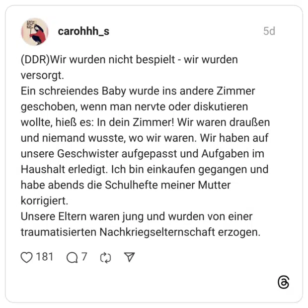 (DDR)Wir wurden nicht bespielt - wir wurden versorgt. Ein schreiendes Baby wurde ins andere Zimmer geschoben, wenn man nervte oder diskutieren wollte, hieß es: In dein Zimmer! Wir waren draußen und niemand wusste, wo wir waren. Wir haben auf unsere Geschwister aufgepasst und Aufgaben im Haushalt erledigt. Ich bin einkaufen gegangen und habe abends die Schulhefte meiner Mutter korrigiert. Unsere Eltern waren jung und wurden von einer traumatisierten Nachkriegselternschaft erzogen.