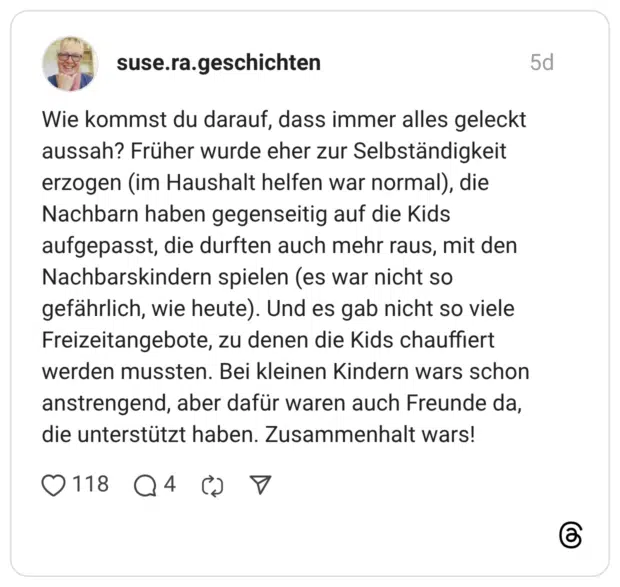 suse.ra.geschichten 5 Tage Wie kommst du darauf, dass immer alles geleckt aussah? Früher wurde eher zur Selbständigkeit erzogen (im Haushalt helfen war normal), die Nachbarn haben gegenseitig auf die Kids aufgepasst, die durften auch mehr raus, mit den Nachbarskindern spielen (es war nicht so gefährlich, wie heute). Und es gab nicht so viele Freizeitangebote, zu denen die Kids chauffiert werden mussten. Bei kleinen Kindern wars schon anstrengend, aber dafür waren auch Freunde da, die unterstützt haben. Zusammenhalt wars!