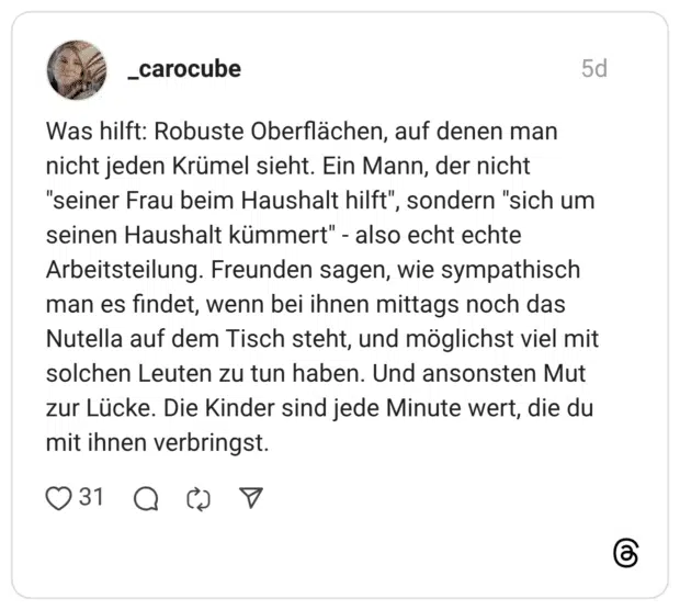 Was hilft: Robuste Oberflächen, auf denen man nicht jeden Krümel sieht. Ein Mann, der nicht "seiner Frau beim Haushalt hilft", sondern "sich um seinen Haushalt kümmert" - also echt echte Arbeitsteilung. Freunden sagen, wie sympathisch man es findet, wenn bei ihnen mittags noch das Nutella auf dem Tisch steht, und möglichst viel mit solchen Leuten zu tun haben. Und ansonsten Mut zur Lücke. Die Kinder sind jede Minute wert, die du mit ihnen verbringst.