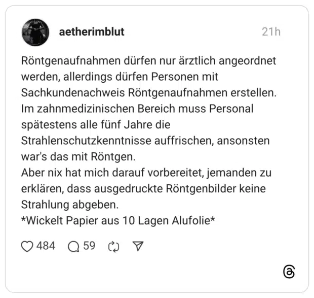 Röntgenaufnahmen dürfen nur ärztlich angeordnet werden, allerdings dürfen Personen mit Sachkundenachweis Röntgenaufnahmen erstellen. Im zahnmedizinischen Bereich muss Personal spätestens alle fünf Jahre die Strahlenschutzkenntnisse auffrischen, ansonsten war's das mit Röntgen. Aber nix hat mich darauf vorbereitet, jemanden zu erklären, dass ausgedruckte Röntgenbilder keine Strahlung abgeben. *Wickelt Papier aus 10 Lagen Alufolie*