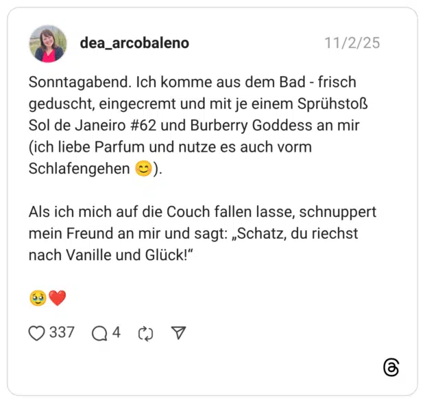 Sonntagabend. Ich komme aus dem Bad - frisch geduscht, eingecremt und mit je einem Sprühstoß Sol de Janeiro #62 und Burberry Goddess an mir (ich liebe Parfum und nutze es auch vorm Schlafengehen 😊). Als ich mich auf die Couch fallen lasse, schnuppert mein Freund an mir und sagt: „Schatz, du riechst nach Vanille und Glück!“ 🥹❤️