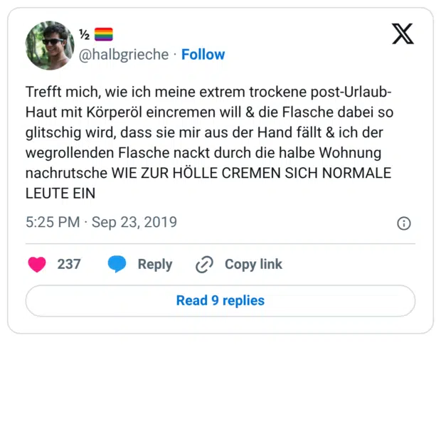 Trefft mich, wie ich meine extrem trockene post-Urlaub-Haut mit Körperöl eincremen will & die Flasche dabei so glitschig wird, dass sie mir aus der Hand fällt & ich der wegrollenden Flasche nackt durch die halbe Wohnung nachrutsche WIE ZUR HÖLLE CREMEN SICH NORMALE LEUTE EIN