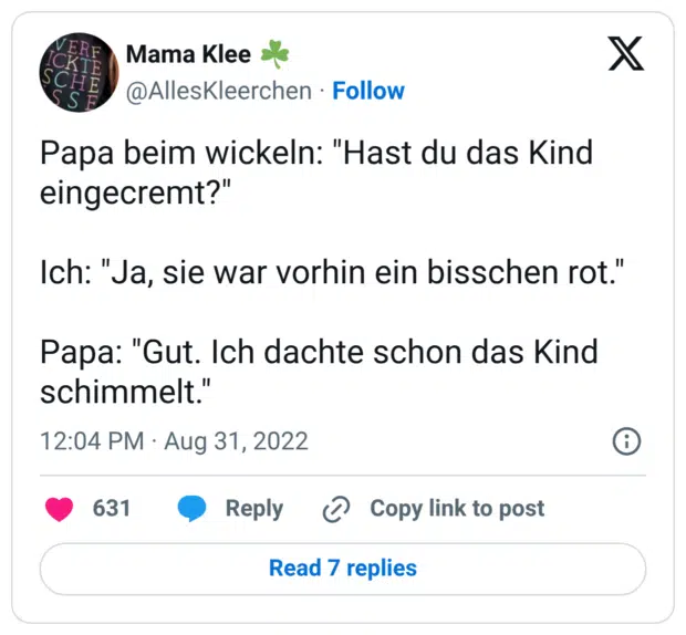 Papa beim wickeln: "Hast du das Kind eingecremt?" Ich: "Ja, sie war vorhin ein bisschen rot." Papa: "Gut. Ich dachte schon das Kind schimmelt."