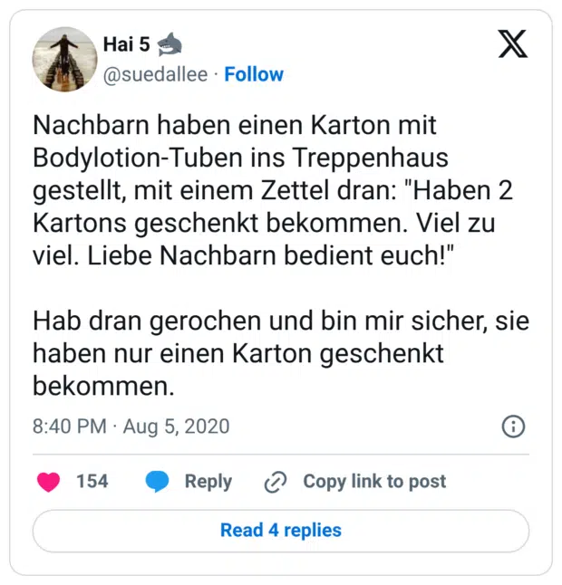 Nachbarn haben einen Karton mit Bodylotion-Tuben ins Treppenhaus gestellt, mit einem Zettel dran: "Haben 2 Kartons geschenkt bekommen. Viel zu viel. Liebe Nachbarn bedient euch!" Hab dran gerochen und bin mir sicher, sie haben nur einen Karton geschenkt bekommen.