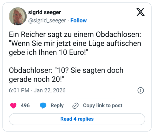 Ein Reicher sagt zu einem Obdachlosen: "Wenn Sie mir jetzt eine Lüge auftischen gebe ich Ihnen 10 Euro!" Obdachloser: "10? Sie sagten doch gerade noch 20