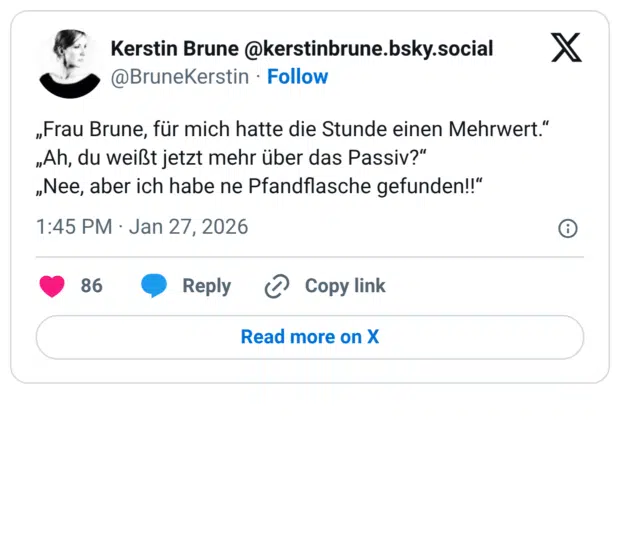 „Frau Brune, für mich hatte die Stunde einen Mehrwert." „Ah, du weißt jetzt mehr über das Passiv?" „Nee, aber ich habe ne Pfandflasche gefunden!!"