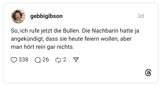 So, ich rufe jetzt die Bullen. Die Nachbarin hatte ja angekündigt, dass sie heute feiern wollen, aber man hört rein gar nichts.