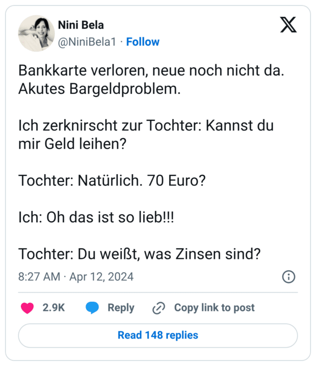 Bankkarte verloren, neue noch nicht da. Akutes Bargeldproblem. Ich zerknirscht zur Tochter: Kannst du mir Geld leihen? Tochter: Natürlich. 70 Euro? Ich: Oh das ist so lieb!!! Tochter: Du weißt, was Zinsen sind?