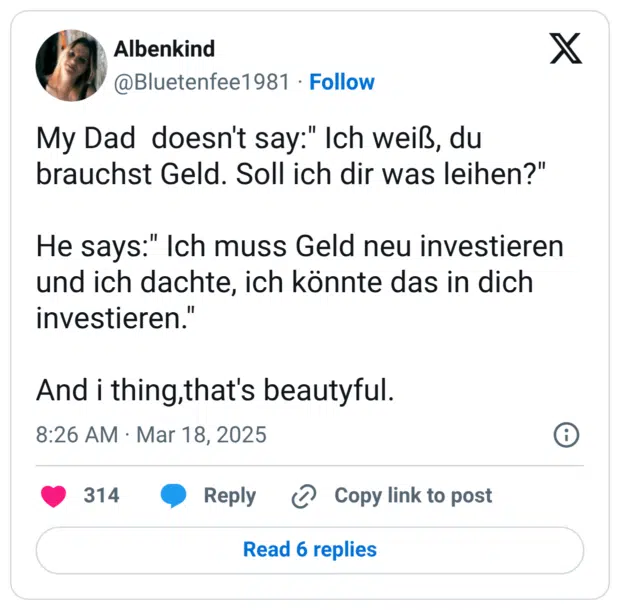 My Dad doesn't say:" Ich weiß, du brauchst Geld. Soll ich dir was leihen?" He says:" Ich muss Geld neu investieren und ich dachte, ich könnte das in dich investieren." And i thing,that's beautyful.