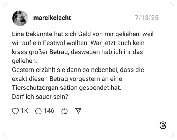 Eine Bekannte hat sich Geld von mir geliehen, weil wir auf ein Festival wollten. War jetzt auch kein krass großer Betrag, deswegen hab ich ihr das geliehen. Gestern erzählt sie dann so nebenbei, dass die exakt diesen Betrag vorgestern an eine Tierschutzorganisation gespendet hat. Darf ich sauer sein?