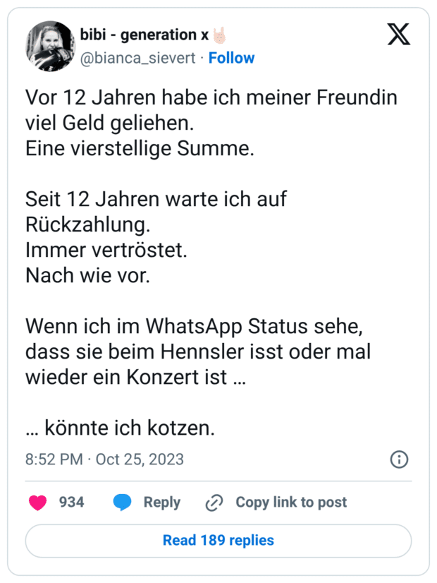 Vor 12 Jahren habe ich meiner Freundin viel Geld geliehen. Eine vierstellige Summe. Seit 12 Jahren warte ich auf Rückzahlung. Immer vertröstet. Nach wie vor. Wenn ich im WhatsApp Status sehe, dass sie beim Hennsler isst oder mal wieder ein Konzert ist … … könnte ich kotzen.