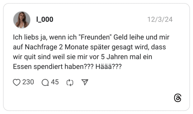 Ich liebs ja, wenn ich "Freunden" Geld leihe und mir auf Nachfrage 2 Monate später gesagt wird, dass wir quit sind weil sie mir vor 5 Jahren mal ein Essen spendiert haben??? Häää???