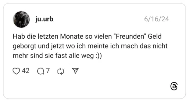Hab die letzten Monate so vielen "Freunden" Geld geborgt und jetzt wo ich meinte ich mach das nicht mehr sind sie fast alle weg :))