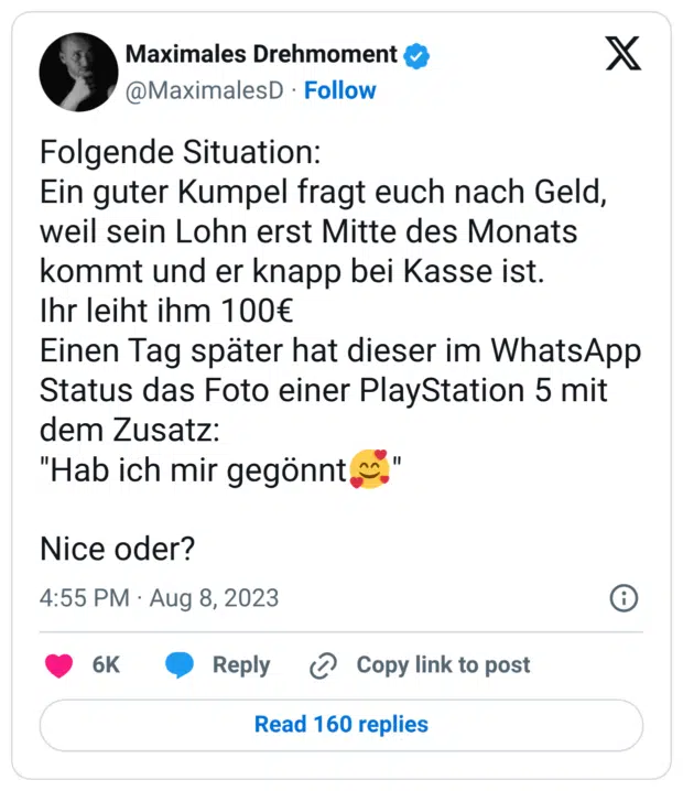 Folgende Situation: Ein guter Kumpel fragt euch nach Geld, weil sein Lohn erst Mitte des Monats kommt und er knapp bei Kasse ist. Ihr leiht ihm 100€ Einen Tag später hat dieser im WhatsApp Status das Foto einer PlayStation 5 mit dem Zusatz: "Hab ich mir gegönnt🥰" Nice oder?